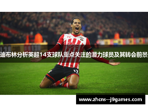 迪布林分析英超14支球队重点关注的潜力球员及其转会前景 迪布林分析英超14支球队重点关注的潜力球员及其转会前景