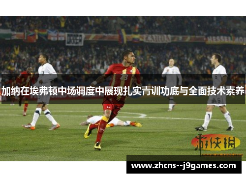 加纳在埃弗顿中场调度中展现扎实青训功底与全面技术素养