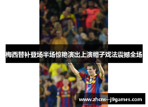 梅西替补登场半场惊艳演出上演帽子戏法震撼全场 梅西替补登场半场惊艳演出上演帽子戏法震撼全场