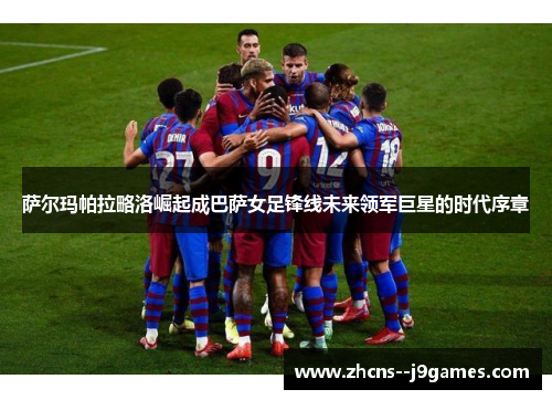 萨尔玛帕拉略洛崛起成巴萨女足锋线未来领军巨星的时代序章